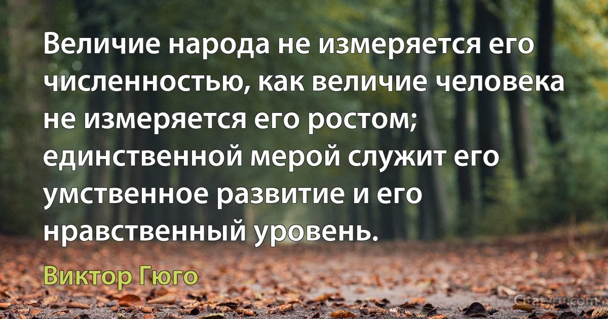 Величие народа не измеряется его численностью, как величие человека не измеряется его ростом; единственной мерой служит его умственное развитие и его нравственный уровень. (Виктор Гюго)