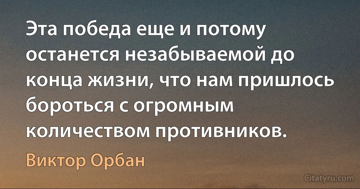 Эта победа еще и потому останется незабываемой до конца жизни, что нам пришлось бороться с огромным количеством противников. (Виктор Орбан)