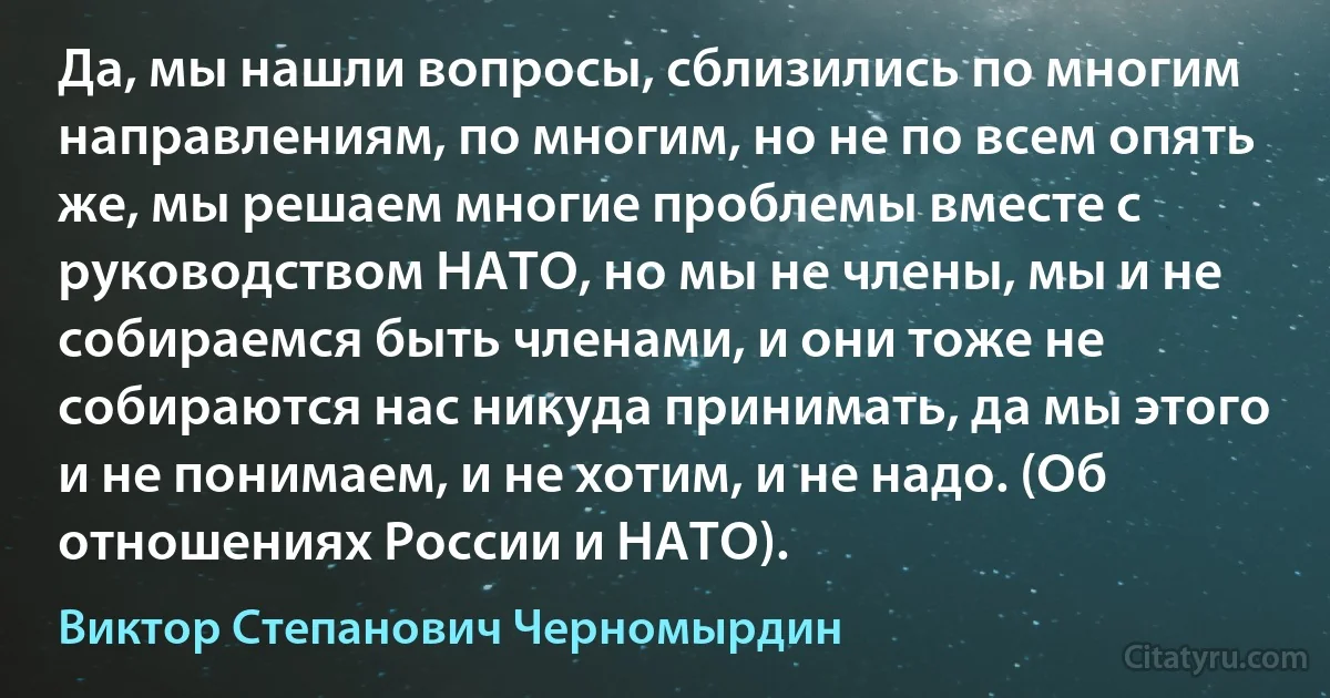 Да, мы нашли вопросы, сблизились по многим направлениям, по многим, но не по всем опять же, мы решаем многие проблемы вместе с руководством НАТО, но мы не члены, мы и не собираемся быть членами, и они тоже не собираются нас никуда принимать, да мы этого и не понимаем, и не хотим, и не надо. (Об отношениях России и НАТО). (Виктор Степанович Черномырдин)