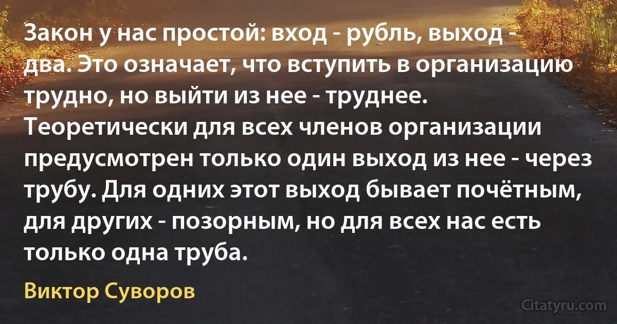 Закон у нас простой: вход - рубль, выход - два. Это означает, что вступить в организацию трудно, но выйти из нее - труднее. Теоретически для всех членов организации предусмотрен только один выход из нее - через трубу. Для одних этот выход бывает почётным, для других - позорным, но для всех нас есть только одна труба. (Виктор Суворов)