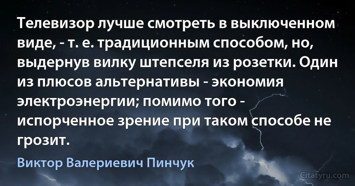 Телевизор лучше смотреть в выключенном виде, - т. е. традиционным способом, но, выдернув вилку штепселя из розетки. Один из плюсов альтернативы - экономия электроэнергии; помимо того - испорченное зрение при таком способе не грозит. (Виктор Валериевич Пинчук)