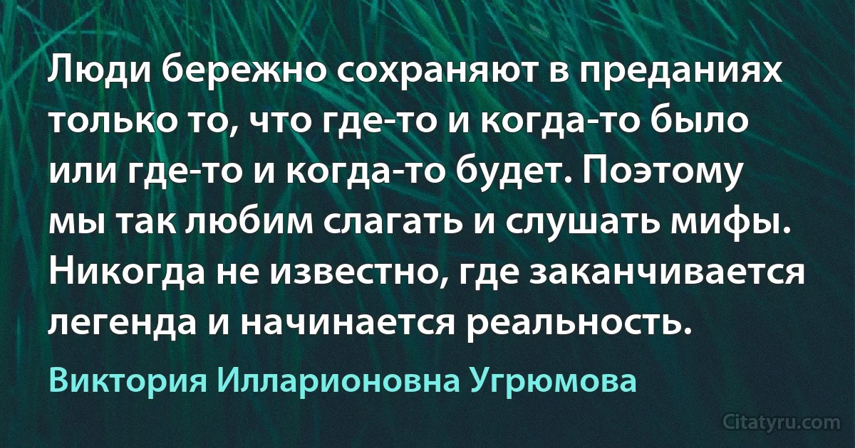 Люди бережно сохраняют в преданиях только то, что где-то и когда-то было или где-то и когда-то будет. Поэтому мы так любим слагать и слушать мифы. Никогда не известно, где заканчивается легенда и начинается реальность. (Виктория Илларионовна Угрюмова)