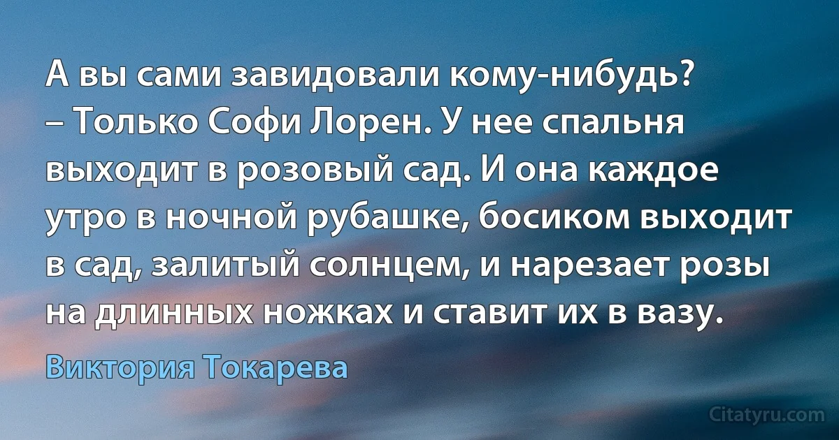 А вы сами завидовали кому-нибудь?
– Только Софи Лорен. У нее спальня выходит в розовый сад. И она каждое утро в ночной рубашке, босиком выходит в сад, залитый солнцем, и нарезает розы на длинных ножках и ставит их в вазу. (Виктория Токарева)