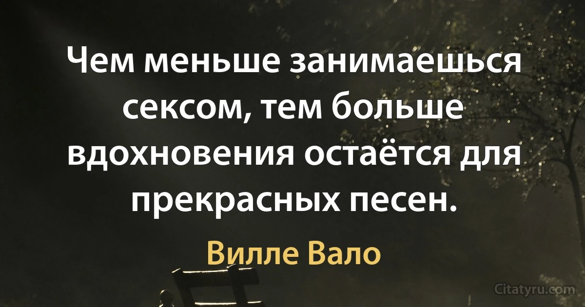 Чем меньше занимаешься сексом, тем больше вдохновения остаётся для прекрасных песен. (Вилле Вало)