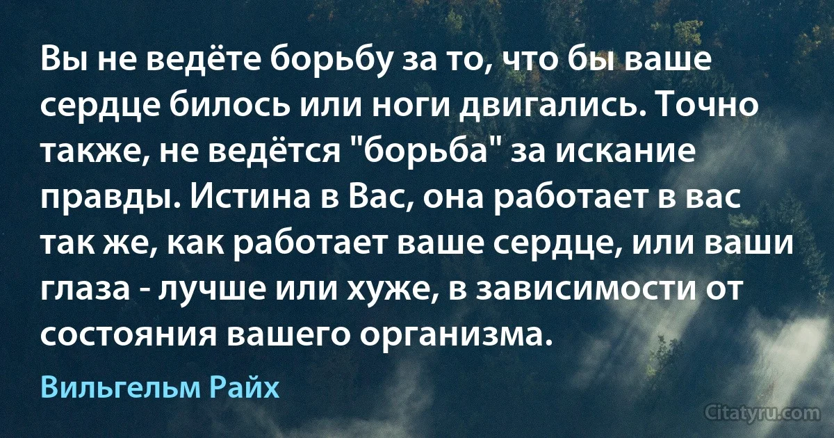 Вы не ведёте борьбу за то, что бы ваше сердце билось или ноги двигались. Точно также, не ведётся "борьба" за искание правды. Истина в Вас, она работает в вас так же, как работает ваше сердце, или ваши глаза - лучше или хуже, в зависимости от состояния вашего организма. (Вильгельм Райх)