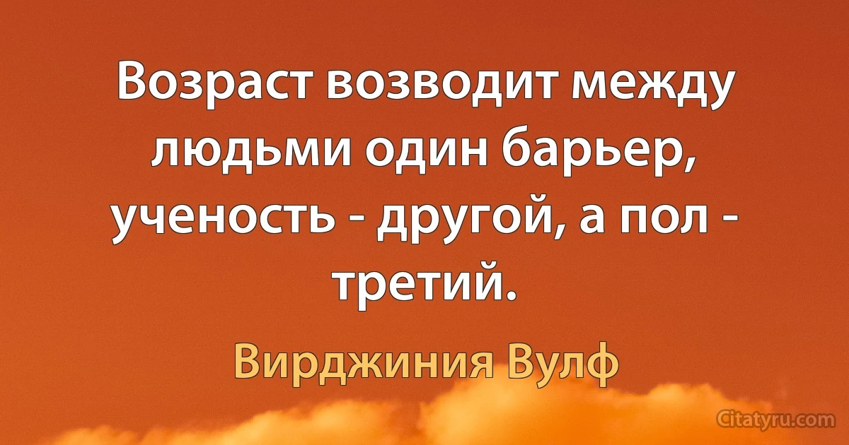 Возраст возводит между людьми один барьер, ученость - другой, а пол - третий. (Вирджиния Вулф)