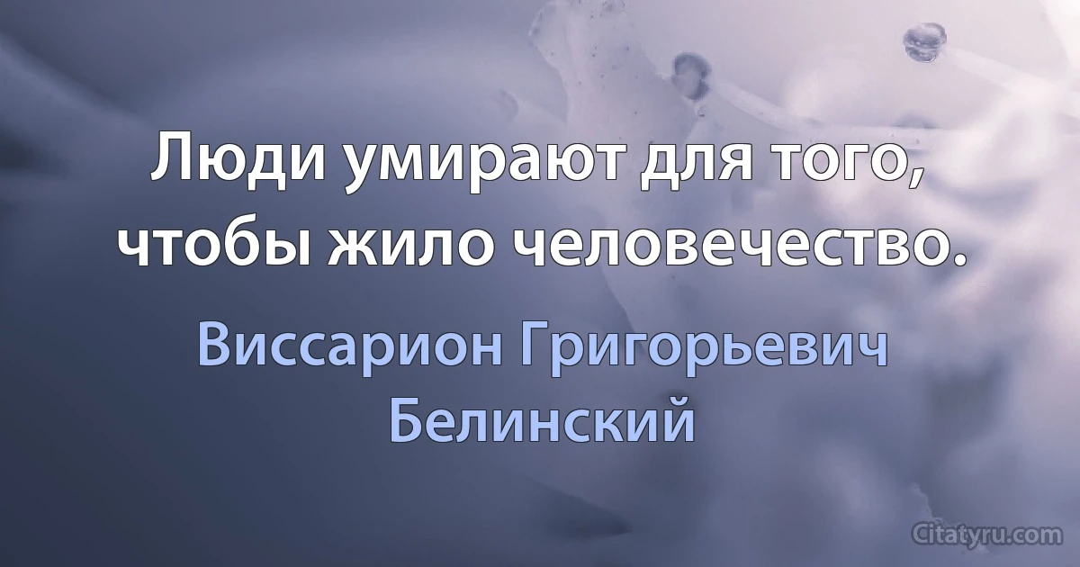 Люди умирают для того, чтобы жило человечество. (Виссарион Григорьевич Белинский)