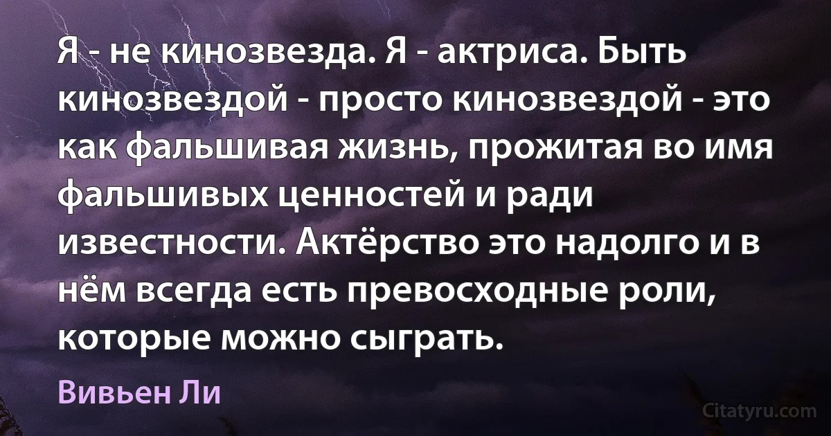 Я - не кинозвезда. Я - актриса. Быть кинозвездой - просто кинозвездой - это как фальшивая жизнь, прожитая во имя фальшивых ценностей и ради известности. Актёрство это надолго и в нём всегда есть превосходные роли, которые можно сыграть. (Вивьен Ли)