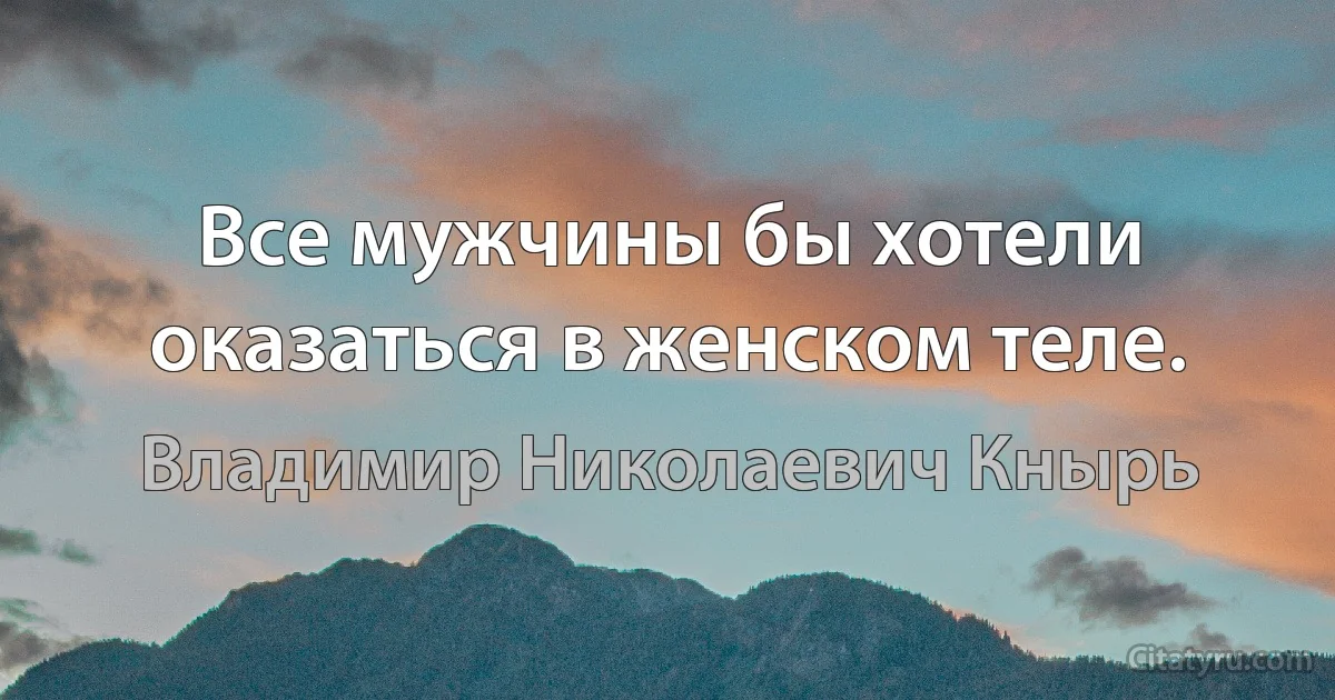 Все мужчины бы хотели оказаться в женском теле. (Владимир Николаевич Кнырь)