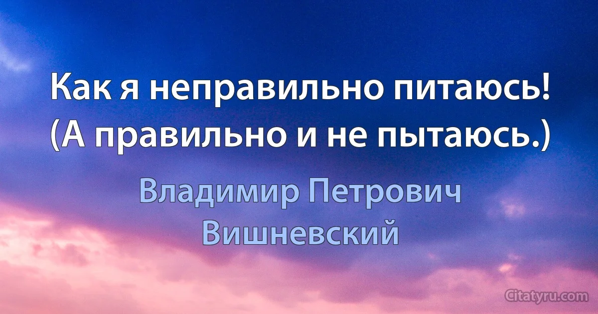 Как я неправильно питаюсь!
(А правильно и не пытаюсь.) (Владимир Петрович Вишневский)