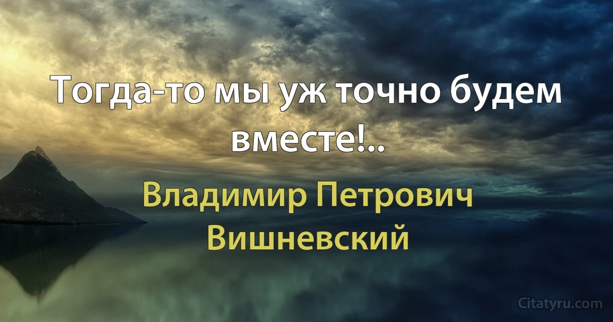 Тогда-то мы уж точно будем вместе!.. (Владимир Петрович Вишневский)