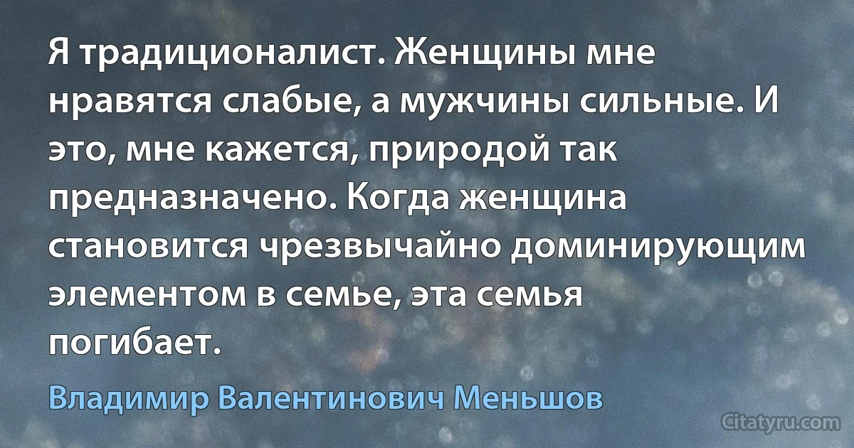 Я традиционалист. Женщины мне нравятся слабые, а мужчины сильные. И это, мне кажется, природой так предназначено. Когда женщина становится чрезвычайно доминирующим элементом в семье, эта семья погибает. (Владимир Валентинович Меньшов)