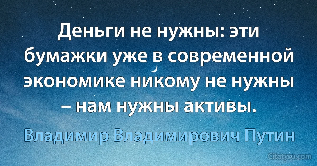 Деньги не нужны: эти бумажки уже в современной экономике никому не нужны – нам нужны активы. (Владимир Владимирович Путин)