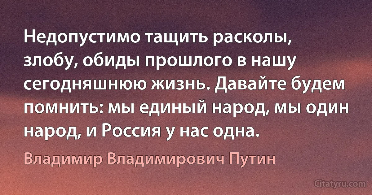 Недопустимо тащить расколы, злобу, обиды прошлого в нашу сегодняшнюю жизнь. Давайте будем помнить: мы единый народ, мы один народ, и Россия у нас одна. (Владимир Владимирович Путин)