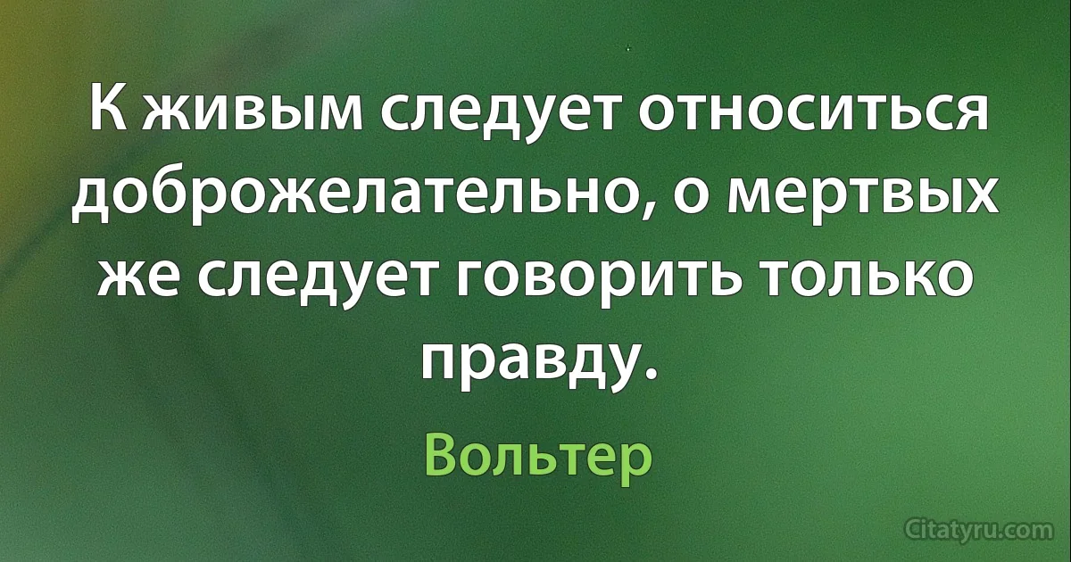 К живым следует относиться доброжелательно, о мертвых же следует говорить только правду. (Вольтер)