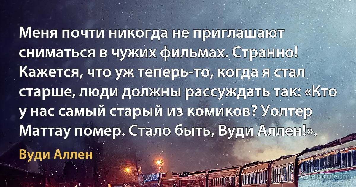 Меня почти никогда не приглашают сниматься в чужих фильмах. Странно! Кажется, что уж теперь-то, когда я стал старше, люди должны рассуждать так: «Кто у нас самый старый из комиков? Уолтер Маттау помер. Стало быть, Вуди Аллен!». (Вуди Аллен)