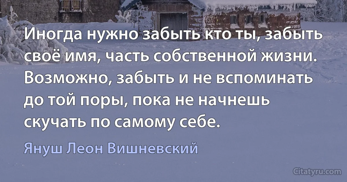 Иногда нужно забыть кто ты, забыть своё имя, часть собственной жизни. Возможно, забыть и не вспоминать до той поры, пока не начнешь скучать по самому себе. (Януш Леон Вишневский)