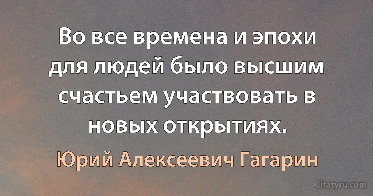 Во все времена и эпохи для людей было высшим счастьем участвовать в новых открытиях. (Юрий Алексеевич Гагарин)