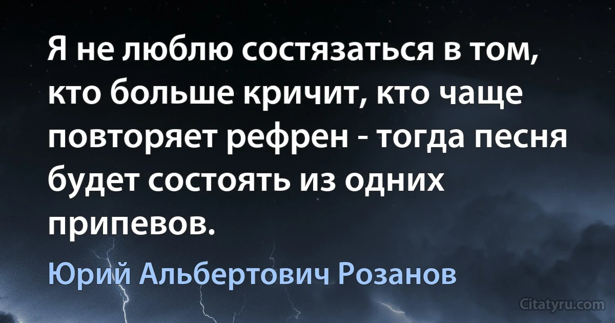 Я не люблю состязаться в том, кто больше кричит, кто чаще повторяет рефрен - тогда песня будет состоять из одних припевов. (Юрий Альбертович Розанов)