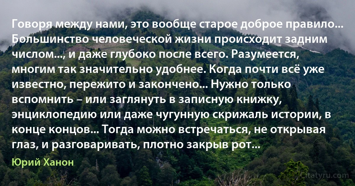 Говоря между нами, это вообще старое доброе правило... Большинство человеческой жизни происходит задним числом..., и даже глубоко после всего. Разумеется, многим так значительно удобнее. Когда почти всё уже известно, пережито и закончено... Нужно только вспомнить – или заглянуть в записную книжку, энциклопедию или даже чугунную скрижаль истории, в конце концов... Тогда можно встречаться, не открывая глаз, и разговаривать, плотно закрыв рот... (Юрий Ханон)