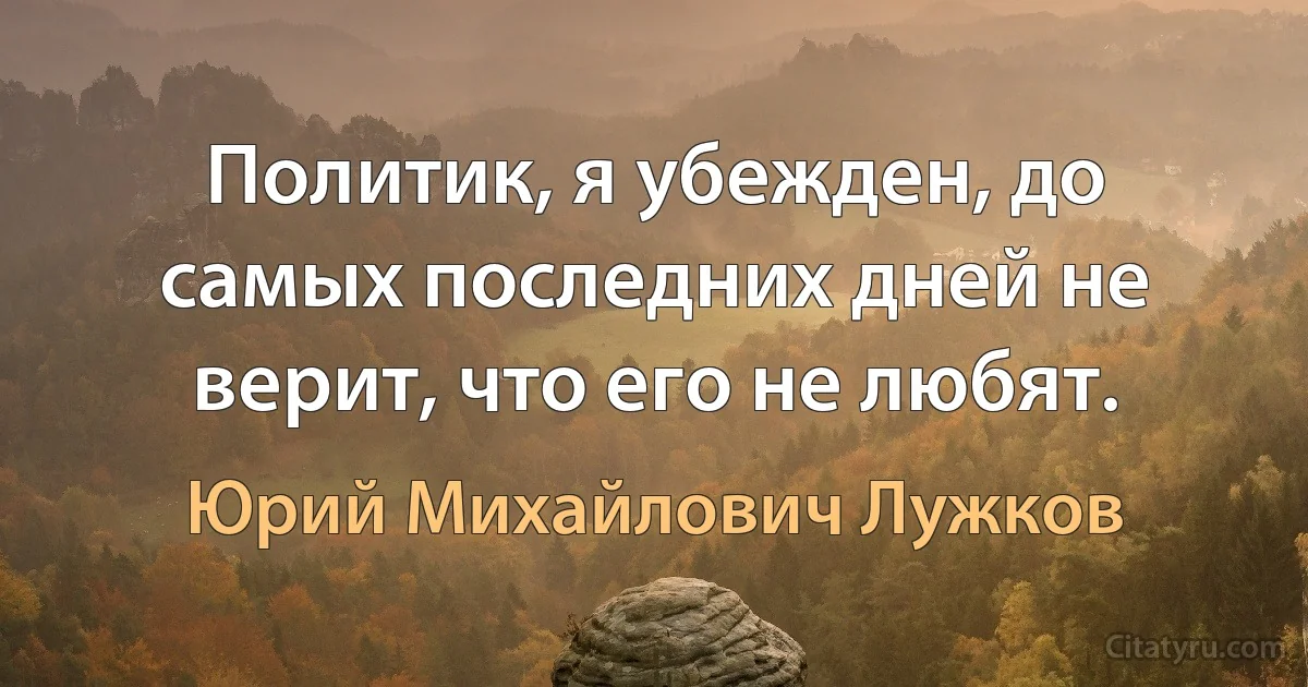 Политик, я убежден, до самых последних дней не верит, что его не любят. (Юрий Михайлович Лужков)