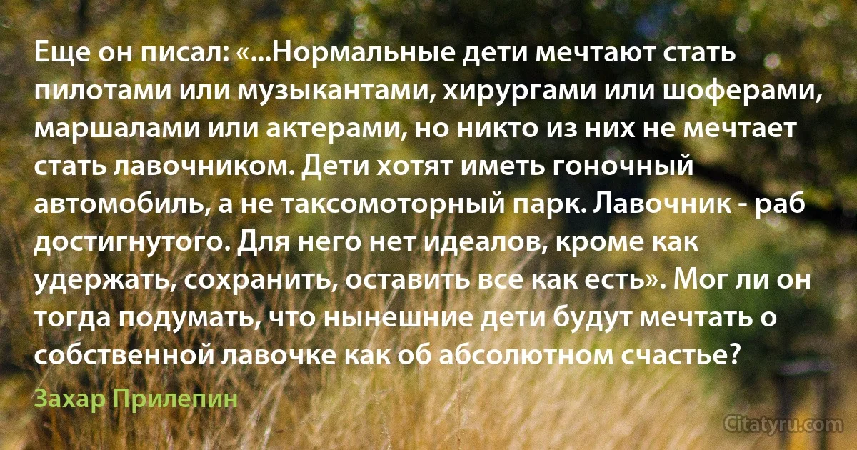 Еще он писал: «...Нормальные дети мечтают стать пилотами или музыкантами, хирургами или шоферами, маршалами или актерами, но никто из них не мечтает стать лавочником. Дети хотят иметь гоночный автомобиль, а не таксомоторный парк. Лавочник - раб достигнутого. Для него нет идеалов, кроме как удержать, сохранить, оставить все как есть». Мог ли он тогда подумать, что нынешние дети будут мечтать о собственной лавочке как об абсолютном счастье? (Захар Прилепин)