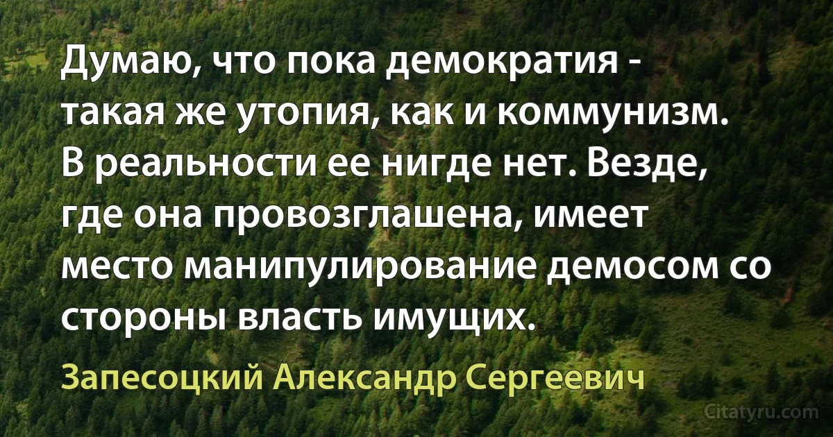 Думаю, что пока демократия - такая же утопия, как и коммунизм. В реальности ее нигде нет. Везде, где она провозглашена, имеет место манипулирование демосом со стороны власть имущих. (Запесоцкий Александр Сергеевич)