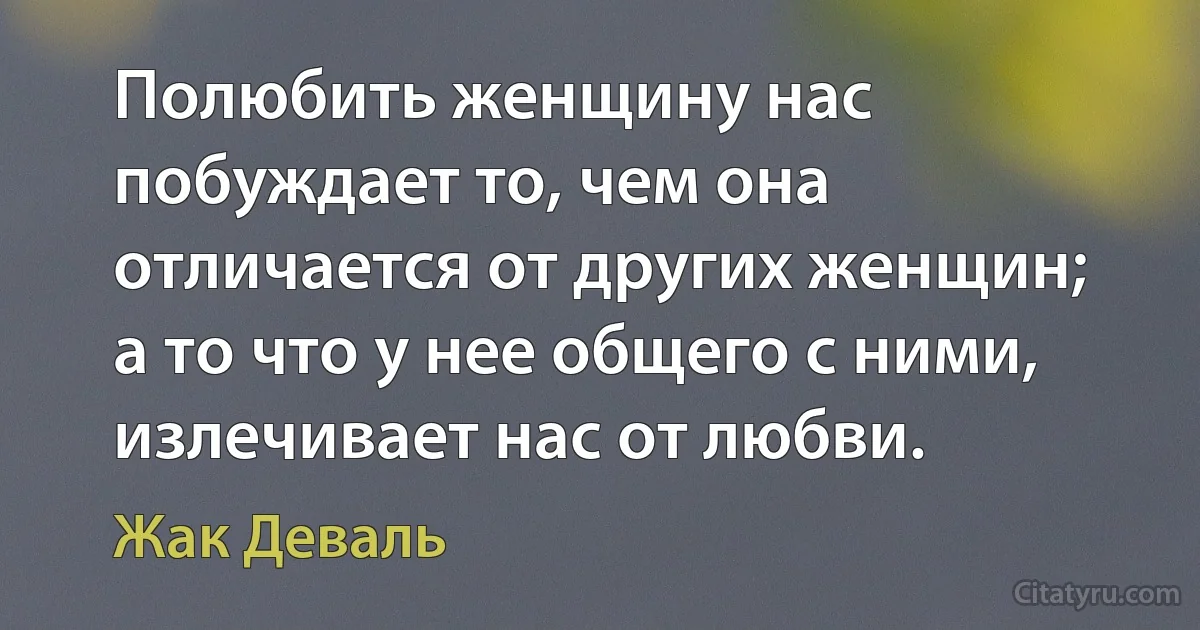 Полюбить женщину нас побуждает то, чем она отличается от других женщин; а то что у нее общего с ними, излечивает нас от любви. (Жак Деваль)