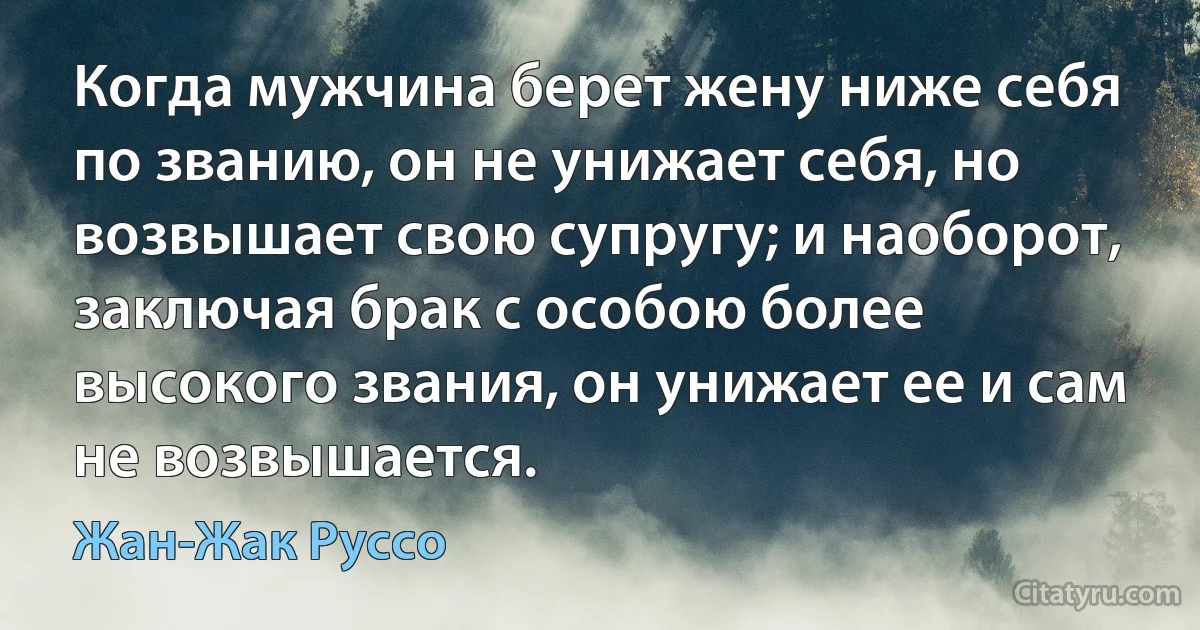 Когда мужчина берет жену ниже себя по званию, он не унижает себя, но возвышает свою супругу; и наоборот, заключая брак с особою более высокого звания, он унижает ее и сам не возвышается. (Жан-Жак Руссо)