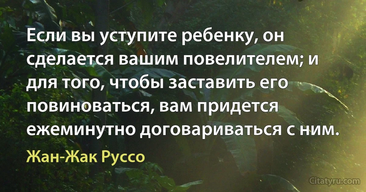 Если вы уступите ребенку, он сделается вашим повелителем; и для того, чтобы заставить его повиноваться, вам придется ежеминутно договариваться с ним. (Жан-Жак Руссо)