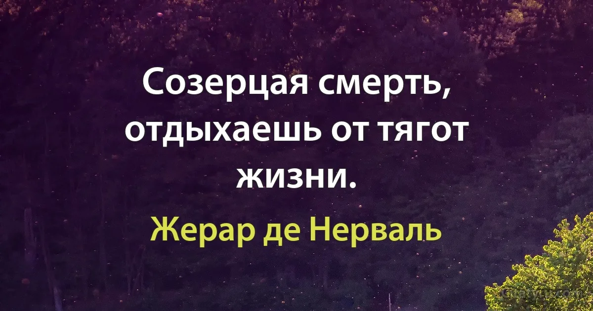 Созерцая смерть, отдыхаешь от тягот жизни. (Жерар де Нерваль)