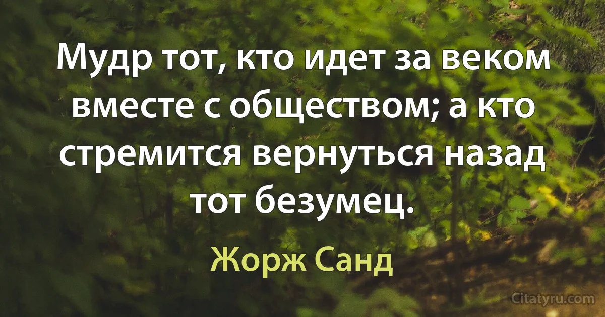 Мудр тот, кто идет за веком вместе с обществом; а кто стремится вернуться назад тот безумец. (Жорж Санд)