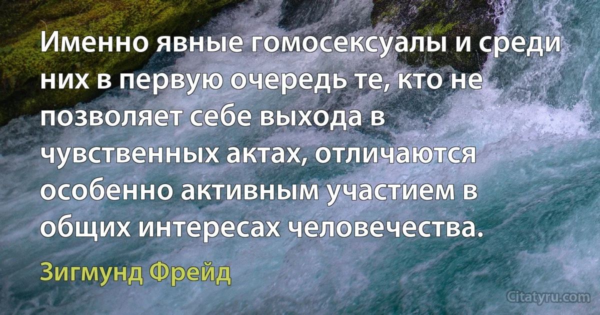 Именно явные гомосексуалы и среди них в первую очередь те, кто не позволяет себе выхода в чувственных актах, отличаются особенно активным участием в общих интересах человечества. (Зигмунд Фрейд)