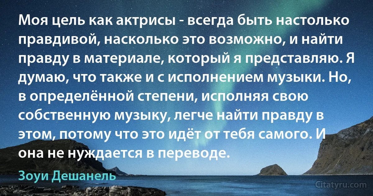 Моя цель как актрисы - всегда быть настолько правдивой, насколько это возможно, и найти правду в материале, который я представляю. Я думаю, что также и с исполнением музыки. Но, в определённой степени, исполняя свою собственную музыку, легче найти правду в этом, потому что это идёт от тебя самого. И она не нуждается в переводе. (Зоуи Дешанель)