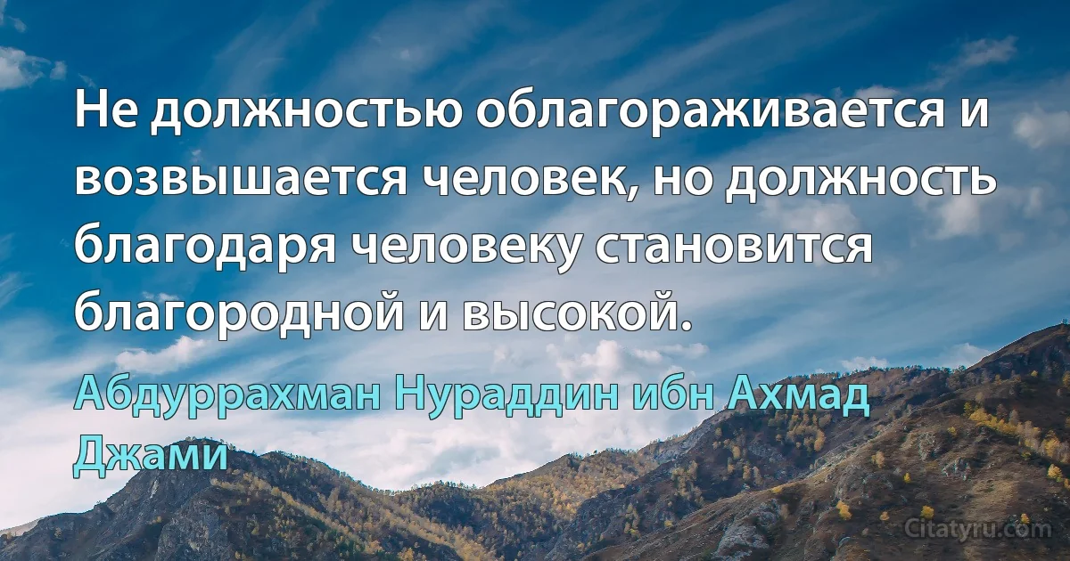 Не должностью облагораживается и возвышается человек, но должность благодаря человеку становится благородной и высокой. (Абдуррахман Нураддин ибн Ахмад Джами)