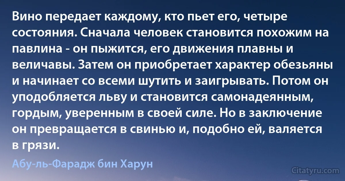 Вино передает каждому, кто пьет его, четыре состояния. Сначала человек становится похожим на павлина - он пыжится, его движения плавны и величавы. Затем он приобретает характер обезьяны и начинает со всеми шутить и заигрывать. Потом он уподобляется льву и становится самонадеянным, гордым, уверенным в своей силе. Но в заключение он превращается в свинью и, подобно ей, валяется в грязи. (Абу-ль-Фарадж бин Харун)