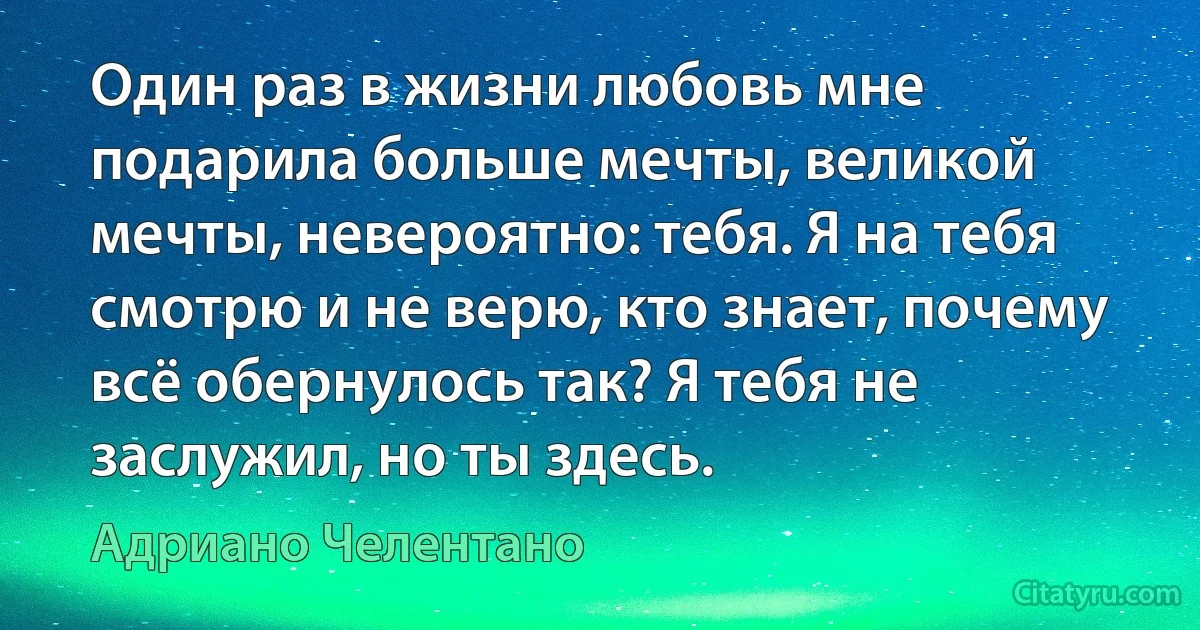 Один раз в жизни любовь мне подарила больше мечты, великой мечты, невероятно: тебя. Я на тебя смотрю и не верю, кто знает, почему всё обернулось так? Я тебя не заслужил, но ты здесь. (Адриано Челентано)