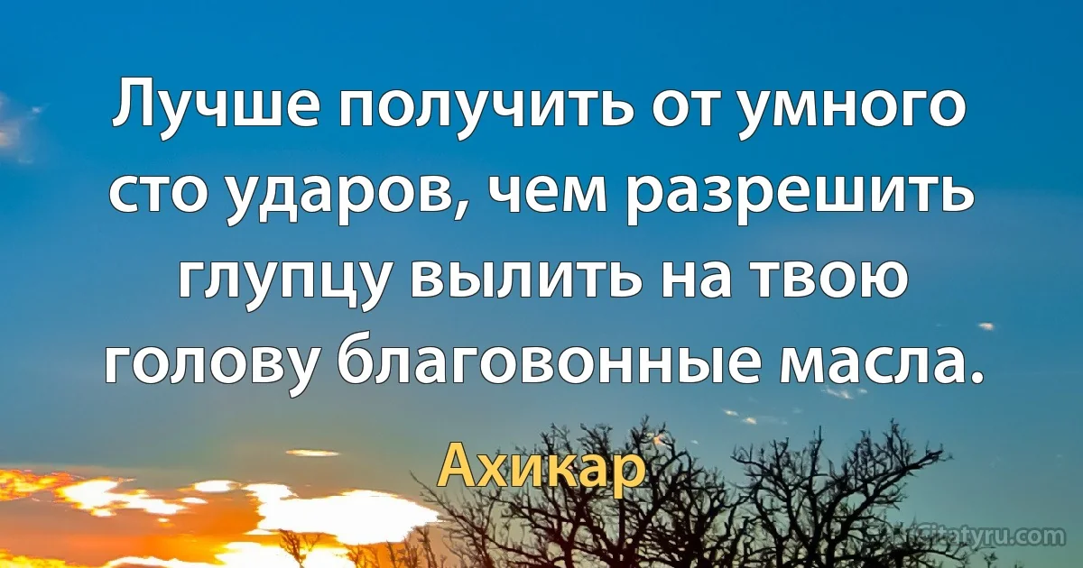 Лучше получить от умного сто ударов, чем разрешить глупцу вылить на твою голову благовонные масла. (Ахикар)