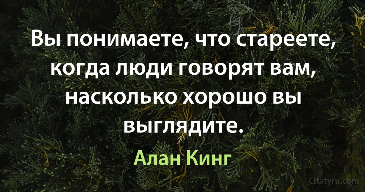 Вы понимаете, что стареете, когда люди говорят вам, насколько хорошо вы выглядите. (Алан Кинг)