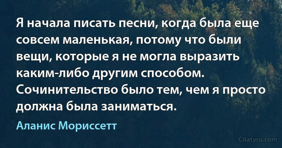 Я начала писать песни, когда была еще совсем маленькая, потому что были вещи, которые я не могла выразить каким-либо другим способом. Сочинительство было тем, чем я просто должна была заниматься. (Аланис Мориссетт)