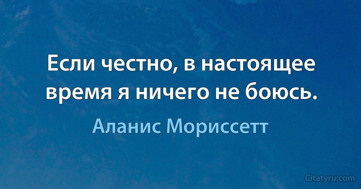 Если честно, в настоящее время я ничего не боюсь. (Аланис Мориссетт)