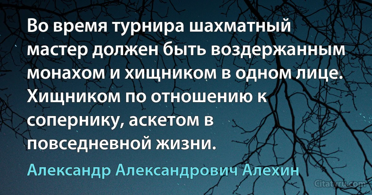 Во время турнира шахматный мастер должен быть воздержанным монахом и хищником в одном лице. Хищником по отношению к сопернику, аскетом в повседневной жизни. (Александр Александрович Алехин)