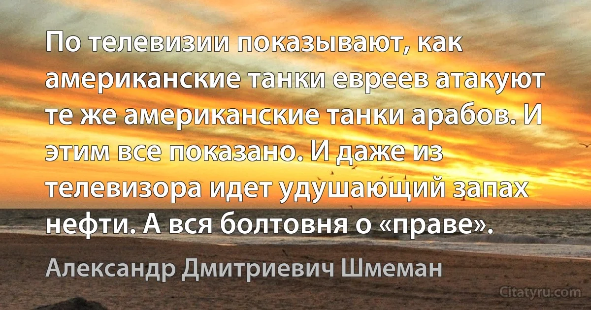 По телевизии показывают, как американские танки евреев атакуют те же американские танки арабов. И этим все показано. И даже из телевизора идет удушающий запах нефти. А вся болтовня о «праве». (Александр Дмитриевич Шмеман)