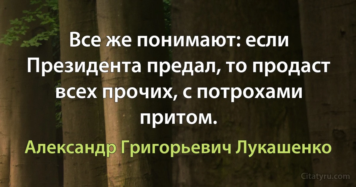 Все же понимают: если Президента предал, то продаст всех прочих, с потрохами притом. (Александр Григорьевич Лукашенко)