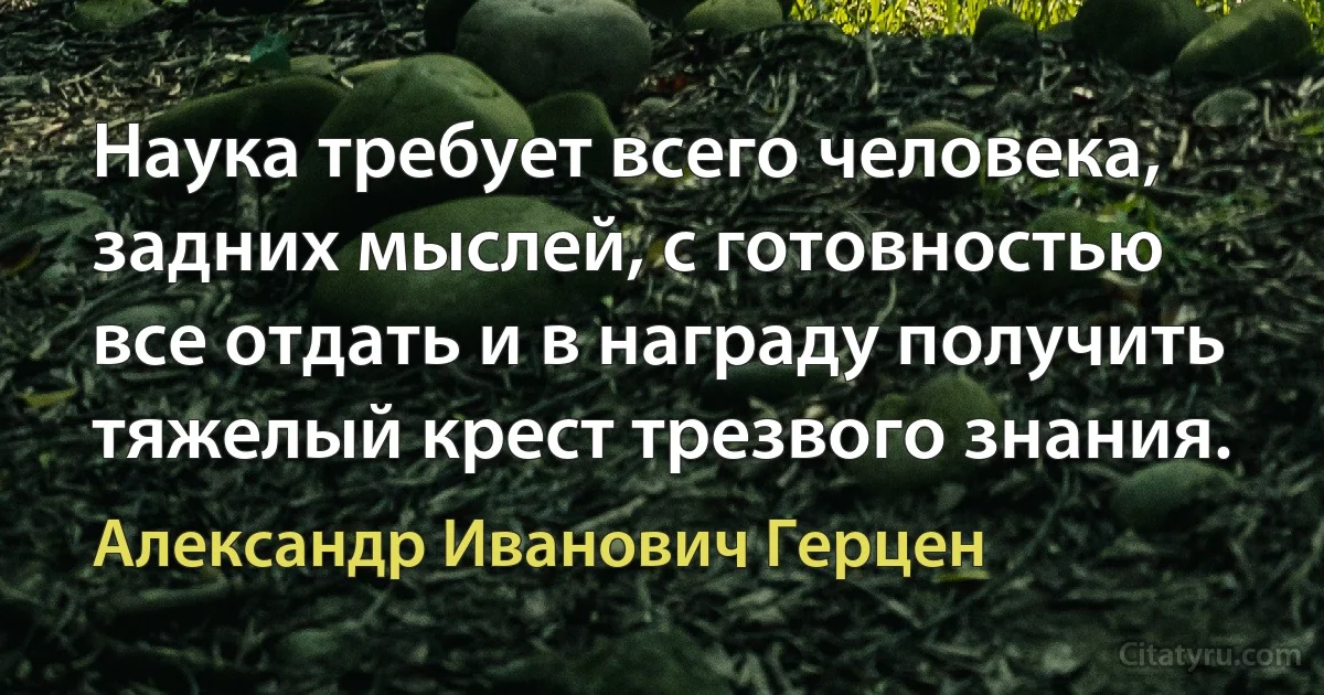 Наука требует всего человека, задних мыслей, с готовностью все отдать и в награду получить тяжелый крест трезвого знания. (Александр Иванович Герцен)