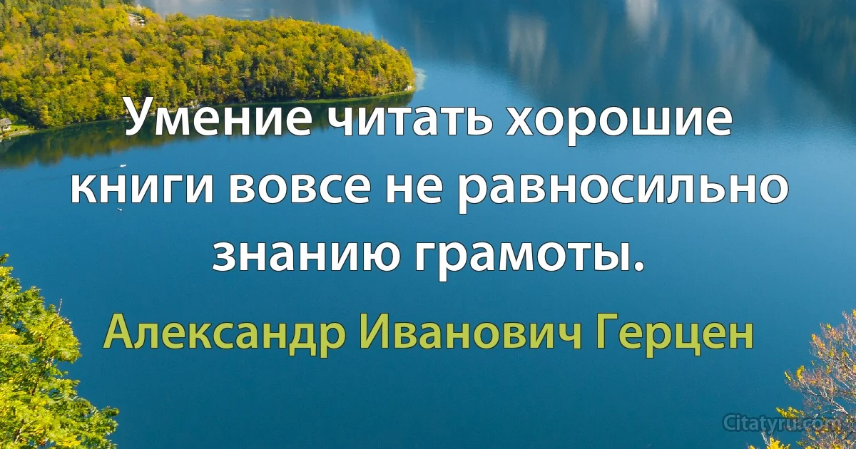 Умение читать хорошие книги вовсе не равносильно знанию грамоты. (Александр Иванович Герцен)