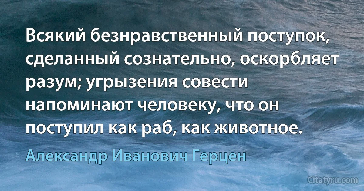 Всякий безнравственный поступок, сделанный сознательно, оскорбляет разум; угрызения совести напоминают человеку, что он поступил как раб, как животное. (Александр Иванович Герцен)