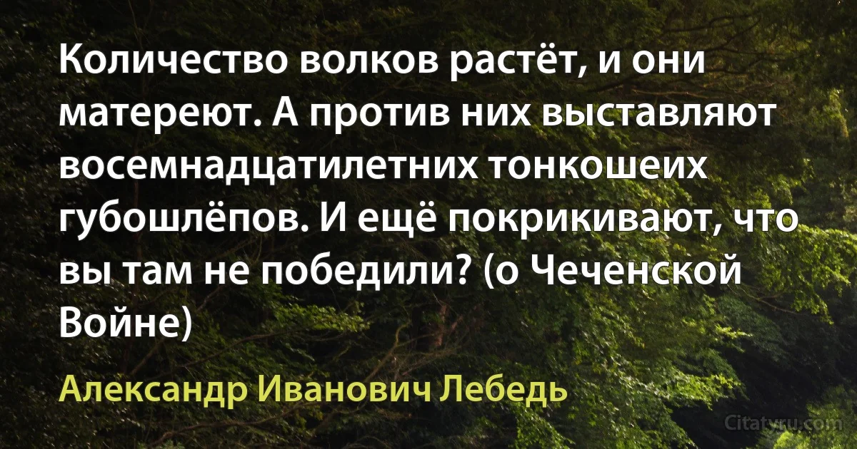 Количество волков растёт, и они матереют. А против них выставляют восемнадцатилетних тонкошеих губошлёпов. И ещё покрикивают, что вы там не победили? (о Чеченской Войне) (Александр Иванович Лебедь)