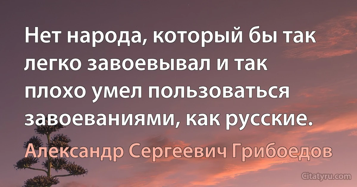 Нет народа, который бы так легко завоевывал и так плохо умел пользоваться завоеваниями, как русские. (Александр Сергеевич Грибоедов)