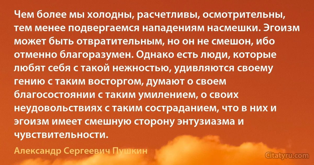 Чем более мы холодны, расчетливы, осмотрительны, тем менее подвергаемся нападениям насмешки. Эгоизм может быть отвратительным, но он не смешон, ибо отменно благоразумен. Однако есть люди, которые любят себя с такой нежностью, удивляются своему гению с таким восторгом, думают о своем благосостоянии с таким умилением, о своих неудовольствиях с таким состраданием, что в них и эгоизм имеет смешную сторону энтузиазма и чувствительности. (Александр Сергеевич Пушкин)